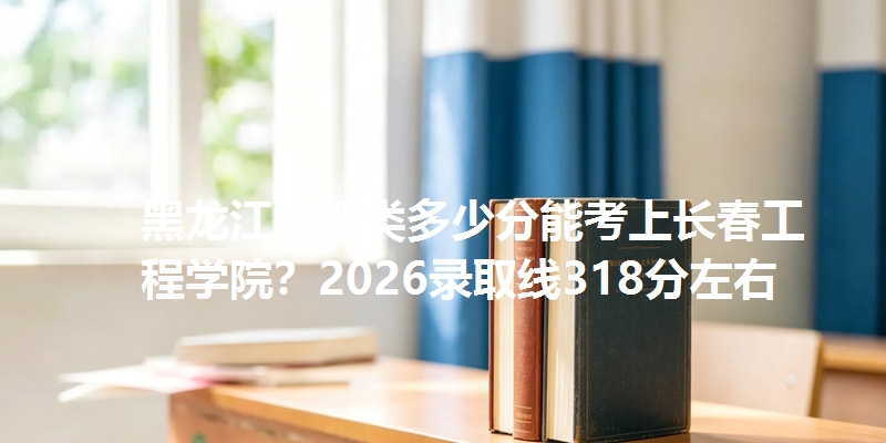 黑龙江物理类多少分能考上长春工程学院?2026录取线318分左右