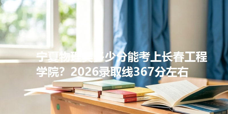 宁夏物理类多少分能考上长春工程学院?2026录取线367分左右