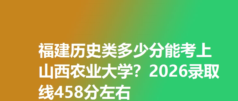 福建历史类多少分能考上山西农业大学?2026录取线458分左右
