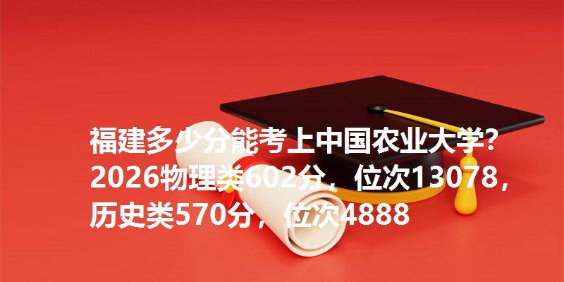 福建多少分能考上中国农业大学?2026物理类602分,位次13078,历史类570分,位次4888