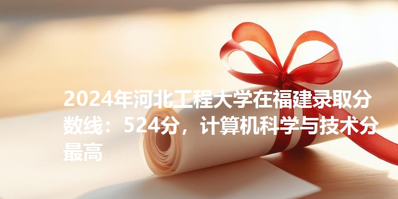 2024年河北工程大学在福建录取分数线：524分，计算机科学与技术分最高