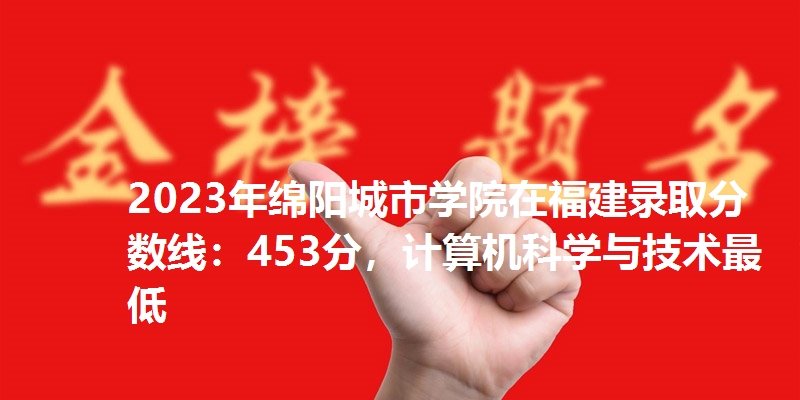 2023年绵阳城市学院在福建录取分数线：453分，计算机科学与技术最低