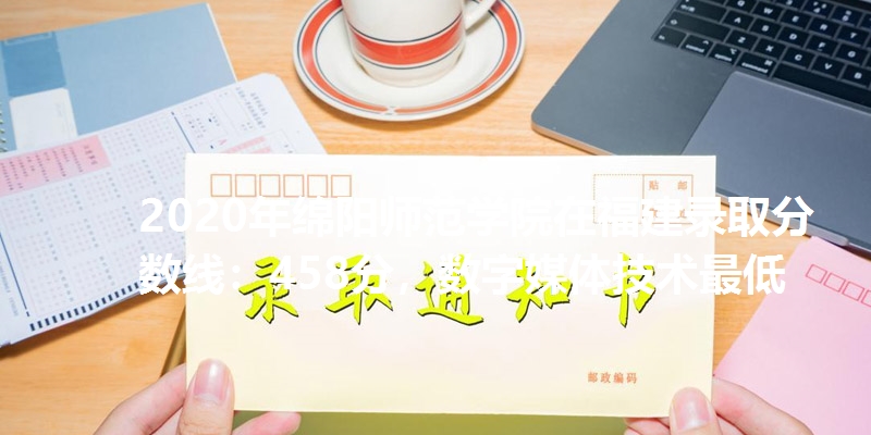 2020年绵阳师范学院在福建录取分数线：458分，数字媒体技术最低