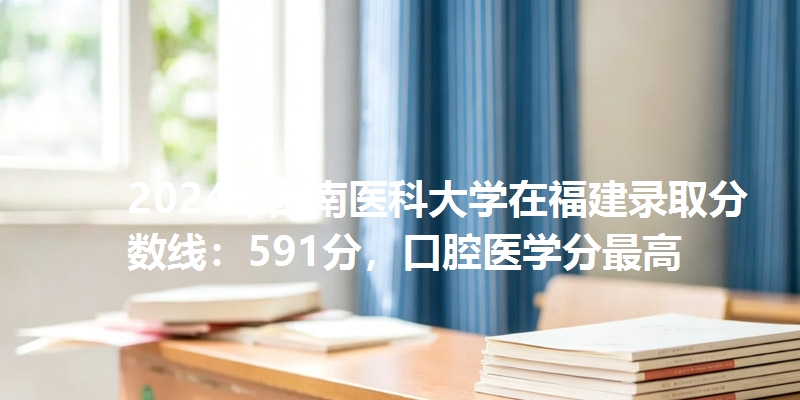 2024年西南医科大学在福建录取分数线：591分，口腔医学分最高