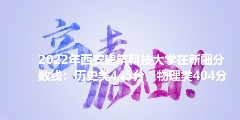 2022年西安建筑科技大学在新疆分数线：历史类445分，物理类404分