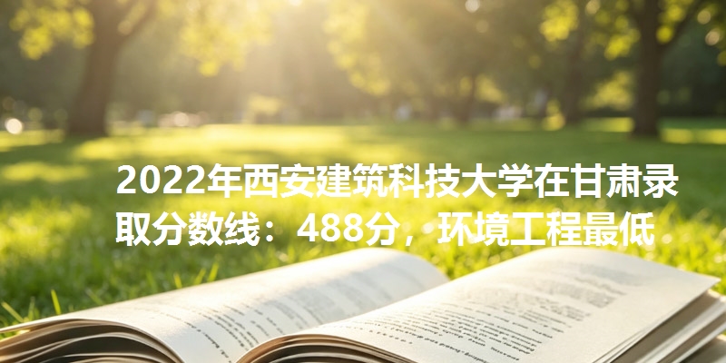 2022年西安建筑科技大学在甘肃录取分数线：488分，环境工程最低