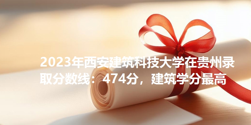 2023年西安建筑科技大学在贵州录取分数线：474分，建筑学分最高
