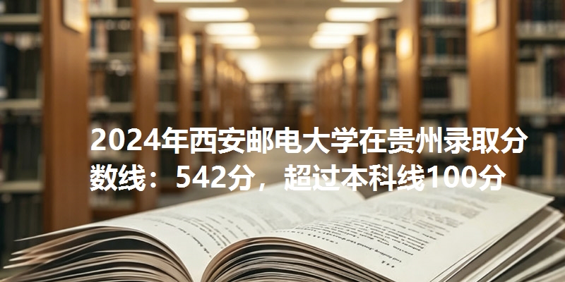 2024年西安邮电大学在贵州录取分数线：542分，超过本科线100分
