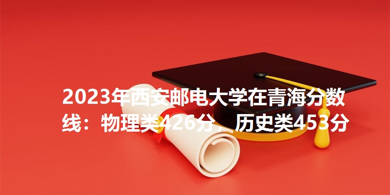 2023年西安邮电大学在青海分数线：物理类426分，历史类453分