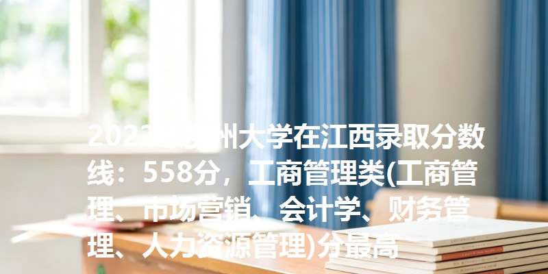 2022年贵州大学在江西录取分数线：558分，工商管理类(工商管理、市场营销、会计学、财务管理、人力资源管理)分最高