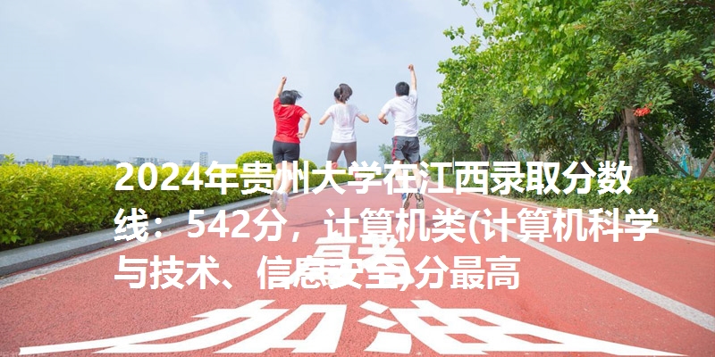 2024年贵州大学在江西录取分数线：542分，计算机类(计算机科学与技术、信息安全)分最高