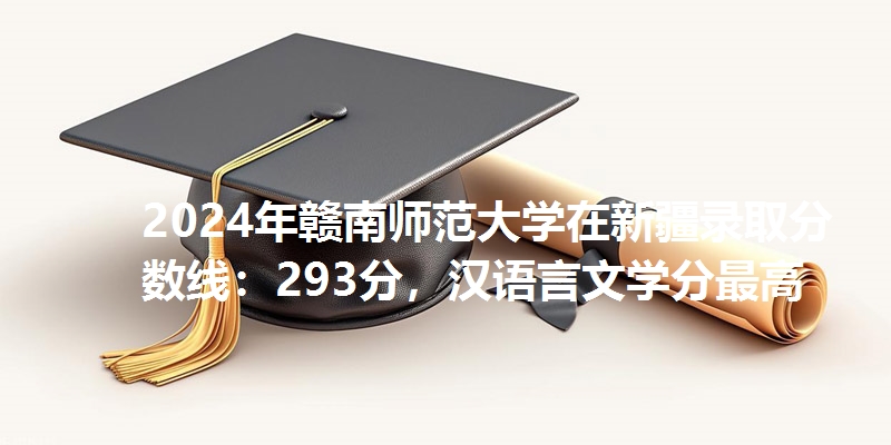 2024年赣南师范大学在新疆录取分数线：293分，汉语言文学分最高