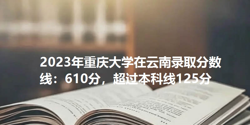 2023年重庆大学在云南录取分数线：610分，超过本科线125分