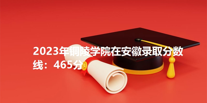 2023年铜陵学院在安徽录取分数线：465分