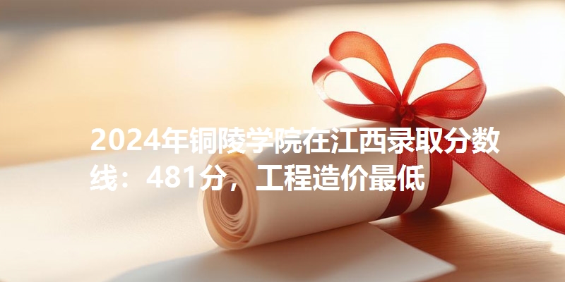 2024年铜陵学院在江西录取分数线：481分，工程造价最低