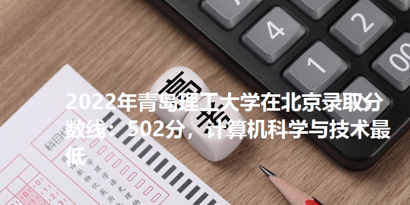 2022年青岛理工大学在北京录取分数线：502分，计算机科学与技术最低