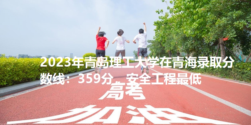 2023年青岛理工大学在青海录取分数线：359分，安全工程最低