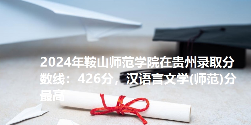 2024年鞍山师范学院在贵州录取分数线：426分，汉语言文学(师范)分最高