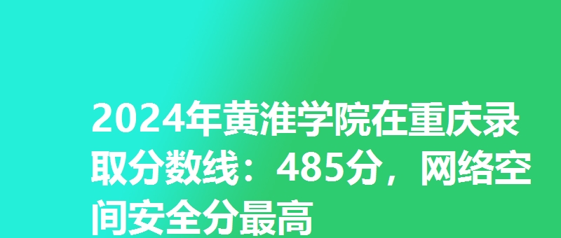 2024年黄淮学院在重庆录取分数线：485分，网络空间安全分最高