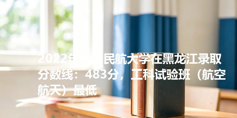 2022年中国民航大学在黑龙江录取分数线：483分，工科试验班（航空航天）最低