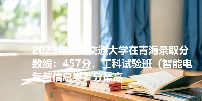 2023年西安交通大学在青海录取分数线：457分，工科试验班（智能电气与信息类）分最高