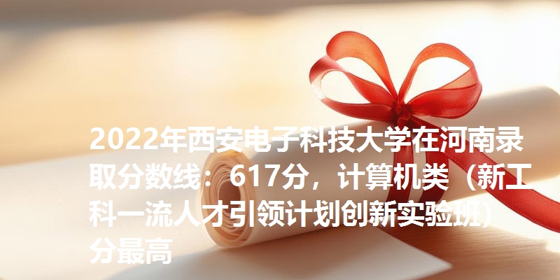 2022年西安电子科技大学在河南录取分数线：617分，计算机类（新工科一流人才引领计划创新实验班）分最高
