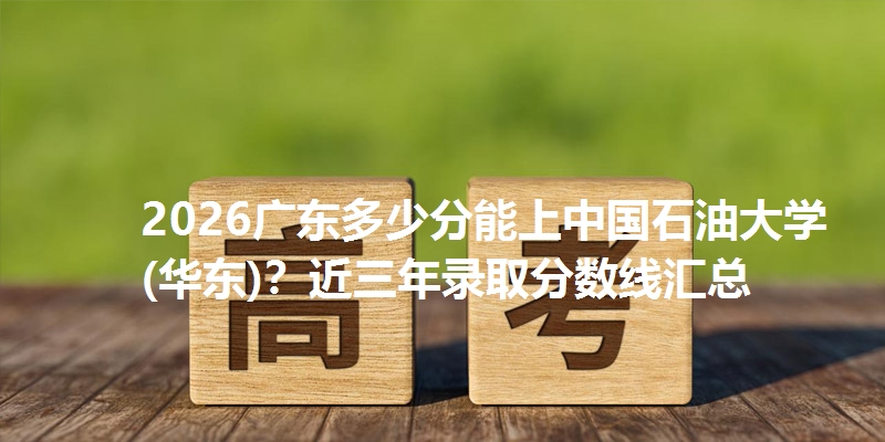 2026广东多少分能上中国石油大学(华东)？近三年录取分数线汇总