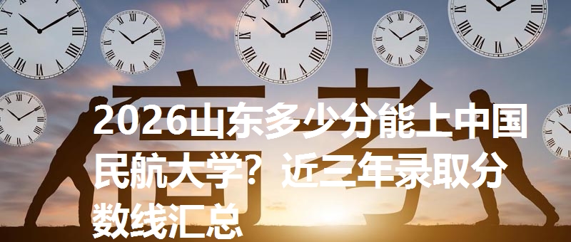 2026山东多少分能上中国民航大学？近三年录取分数线汇总