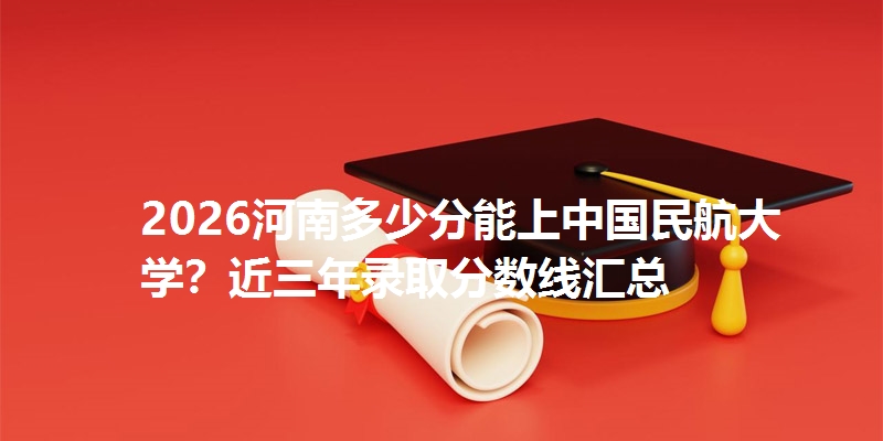 2026河南多少分能上中国民航大学？近三年录取分数线汇总