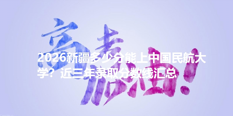 2026新疆多少分能上中国民航大学？近三年录取分数线汇总