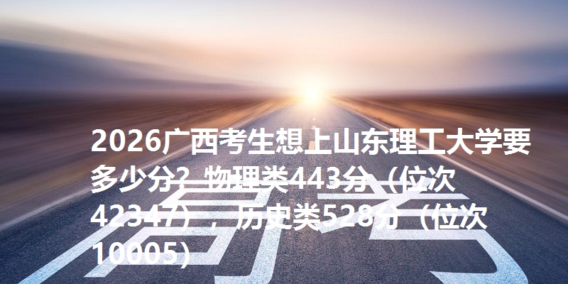 2026广西考生想上山东理工大学要多少分？物理类443分（位次42347），历史类528分（位次10005）