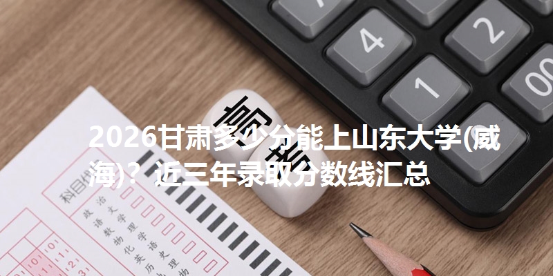 2026甘肃多少分能上山东大学(威海)？近三年录取分数线汇总