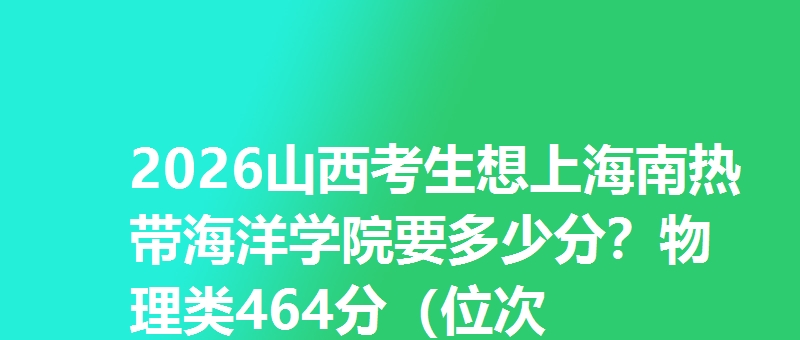 2026山西考生想上海南热带海洋学院要多少分？物理类464分（位次57620），历史类498分（位次16379）