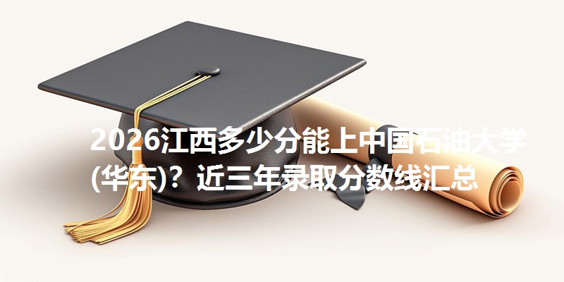 2026江西多少分能上中国石油大学(华东)？近三年录取分数线汇总