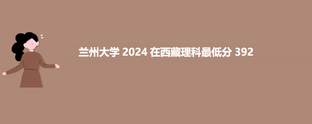 兰州大学2024在西藏最低录取分数线 最低392分