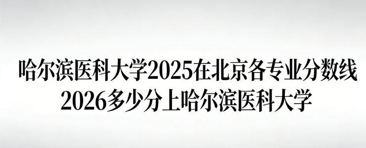 哈尔滨医科大学2025在北京专业分数线