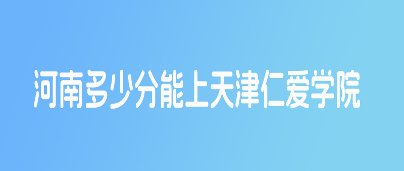 河南多少分能考上天津仁爱学院？本科线以下20分有机会