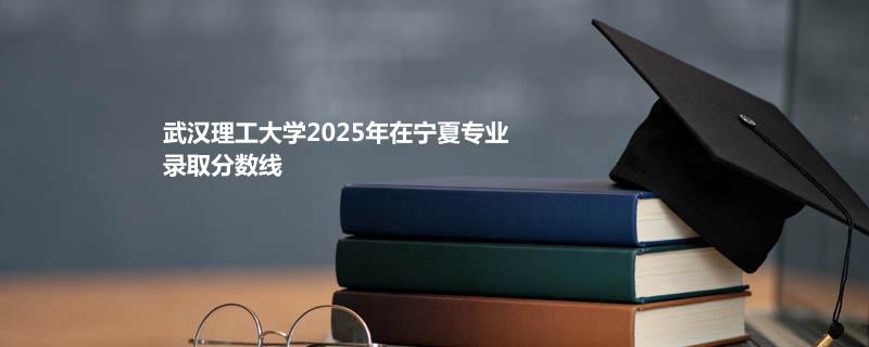 武汉理工大学2025在宁夏分专业分数线和最低位次