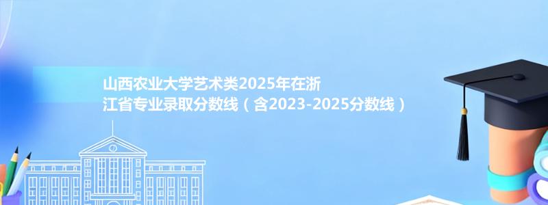 山西农业大学艺术类2025年在浙江省专业录取分数线（含2023-2025分数线）