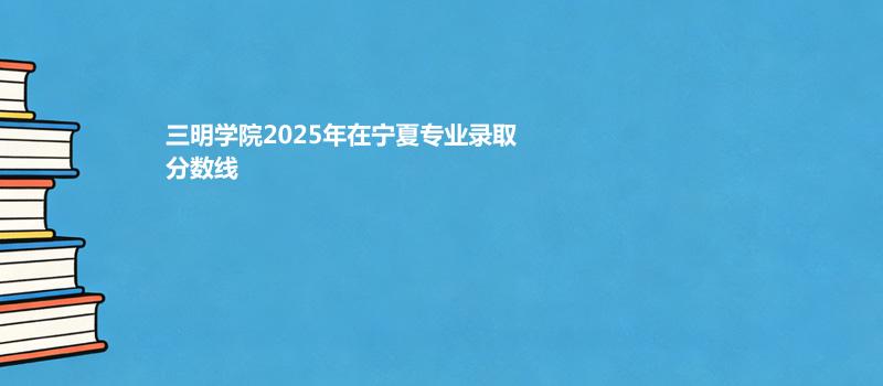 三明学院2025在宁夏分专业录取最低分统计