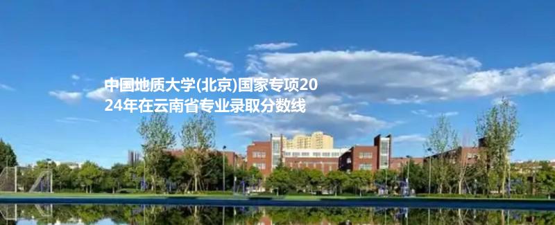 中国地质大学(北京)国家专项2024高考云南省专业录取分数线