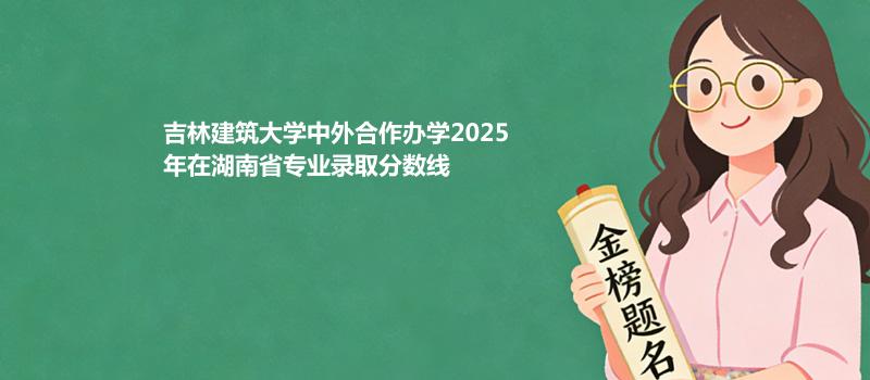 吉林建筑大学中外合作办学2025在湖南专业录取最低分汇总 2026参考