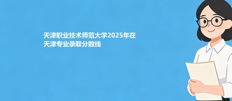天津职业技术师范大学2025在天津分专业最低录取分数