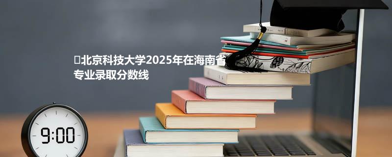北京科技大学2025年在海南省专业录取分数线