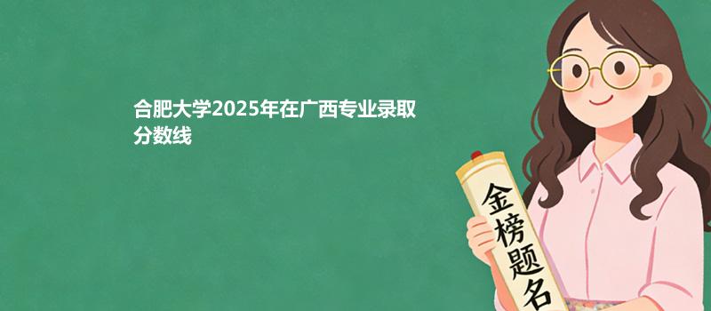 合肥大学2025在广西专业录取最低分和最高分