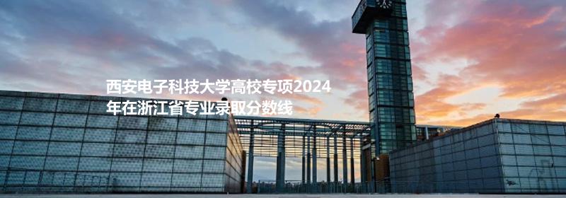 西安电子科技大学高校专项2024浙江专业录取分数线