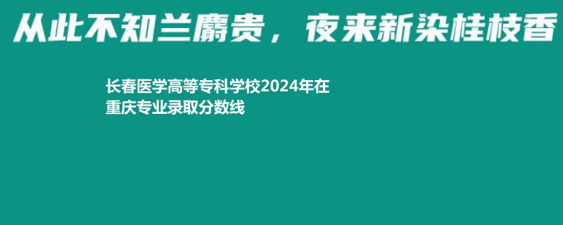 长春医学高等专科学校2024年在重庆专业录取分数线