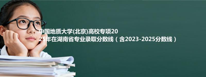 中国地质大学(北京)高校专项2025年在湖南专业录取分数线（含2023-2025分数线）
