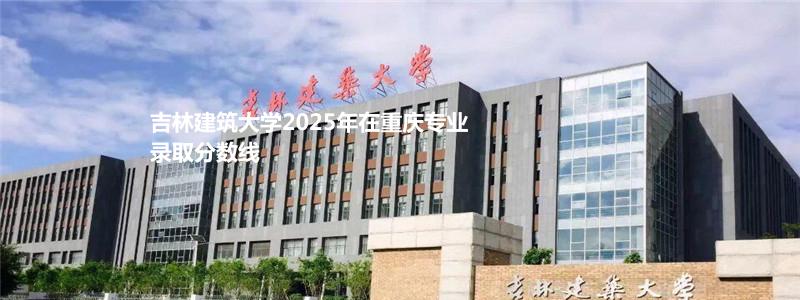 吉林建筑大学2025年在重庆专业录取分数线
