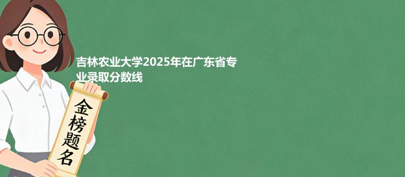 吉林农业大学2025高考在广东专业录取最低分数线